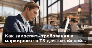 Как закрепить требования к маркировке в ТЗ для китайской…